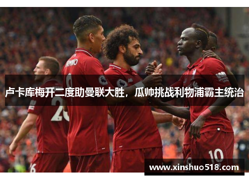 卢卡库梅开二度助曼联大胜，瓜帅挑战利物浦霸主统治